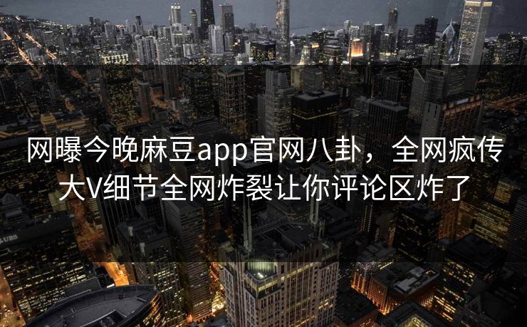 网曝今晚麻豆app官网八卦，全网疯传大V细节全网炸裂让你评论区炸了