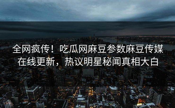 全网疯传！吃瓜网麻豆参数麻豆传媒在线更新，热议明星秘闻真相大白