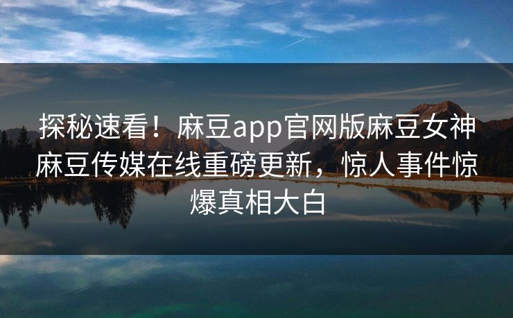 探秘速看！麻豆app官网版麻豆女神麻豆传媒在线重磅更新，惊人事件惊爆真相大白