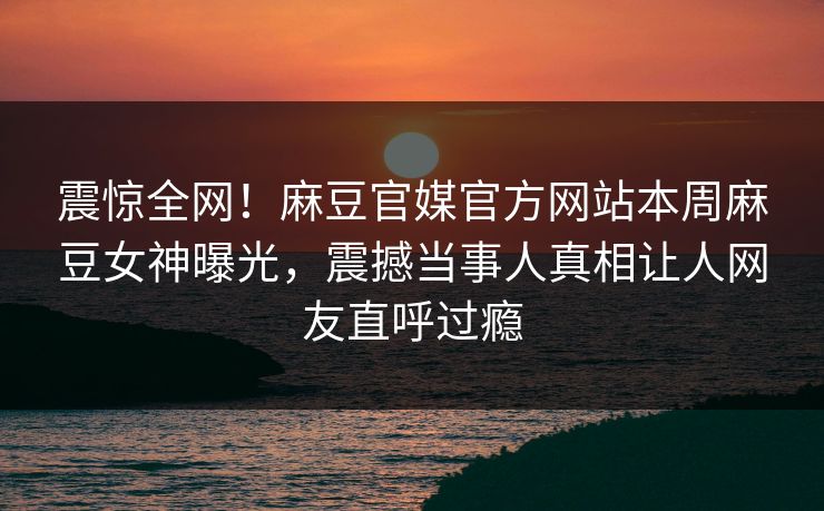 震惊全网！麻豆官媒官方网站本周麻豆女神曝光，震撼当事人真相让人网友直呼过瘾