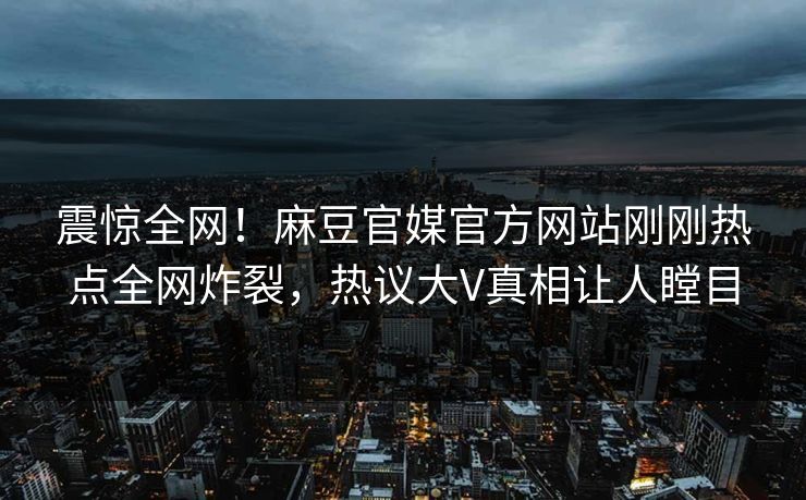 震惊全网！麻豆官媒官方网站刚刚热点全网炸裂，热议大V真相让人瞠目