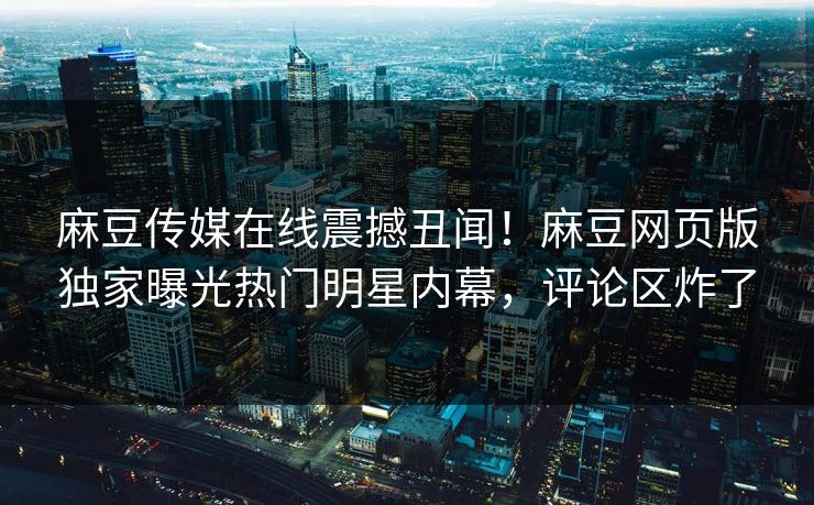 麻豆传媒在线震撼丑闻！麻豆网页版独家曝光热门明星内幕，评论区炸了