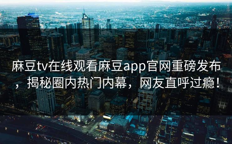 麻豆tv在线观看麻豆app官网重磅发布，揭秘圈内热门内幕，网友直呼过瘾！