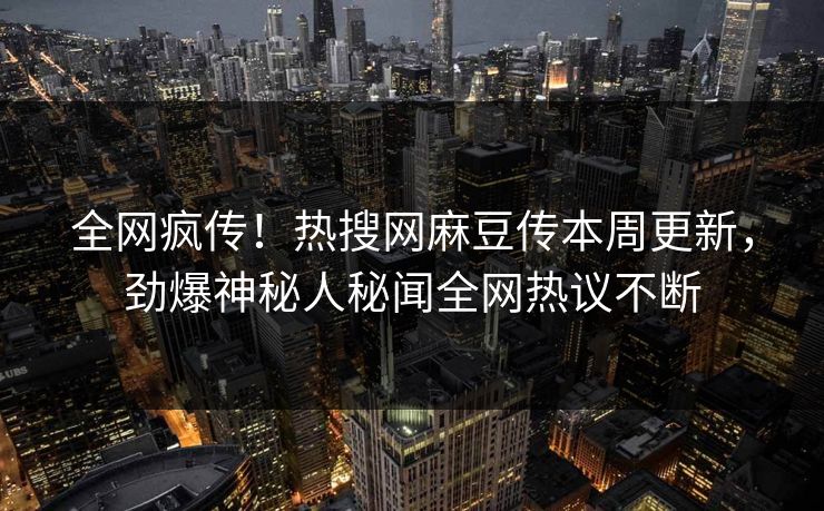 全网疯传！热搜网麻豆传本周更新，劲爆神秘人秘闻全网热议不断