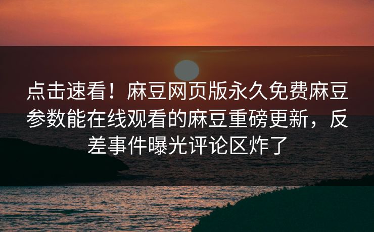 点击速看！麻豆网页版永久免费麻豆参数能在线观看的麻豆重磅更新，反差事件曝光评论区炸了