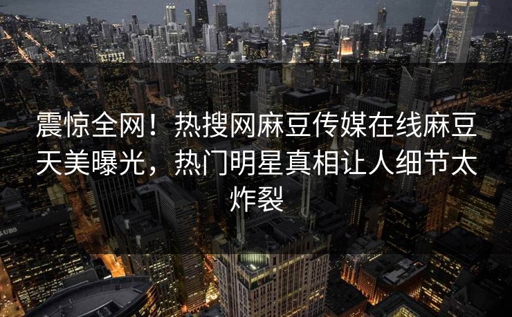 震惊全网！热搜网麻豆传媒在线麻豆天美曝光，热门明星真相让人细节太炸裂