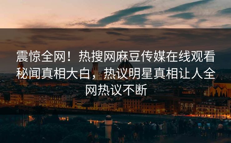 震惊全网！热搜网麻豆传媒在线观看秘闻真相大白，热议明星真相让人全网热议不断