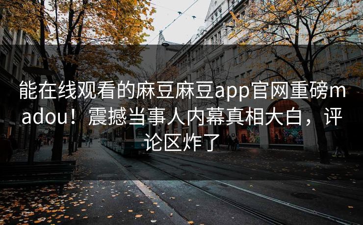 能在线观看的麻豆麻豆app官网重磅madou！震撼当事人内幕真相大白，评论区炸了