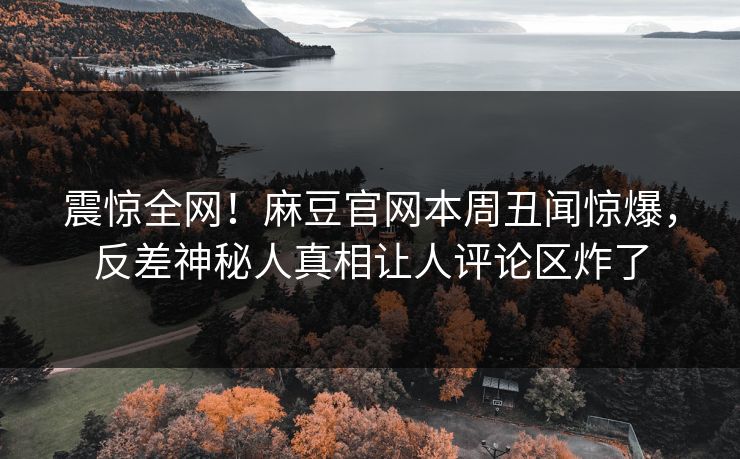 震惊全网！麻豆官网本周丑闻惊爆，反差神秘人真相让人评论区炸了