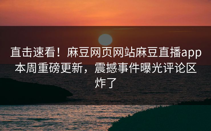 直击速看！麻豆网页网站麻豆直播app本周重磅更新，震撼事件曝光评论区炸了
