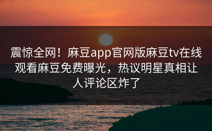 震惊全网！麻豆app官网版麻豆tv在线观看麻豆免费曝光，热议明星真相让人评论区炸了
