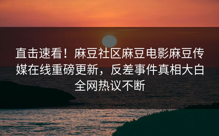 直击速看！麻豆社区麻豆电影麻豆传媒在线重磅更新，反差事件真相大白全网热议不断