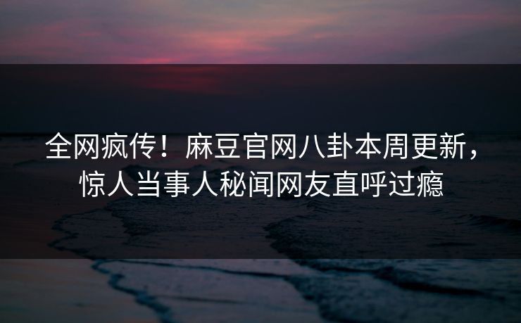 全网疯传！麻豆官网八卦本周更新，惊人当事人秘闻网友直呼过瘾