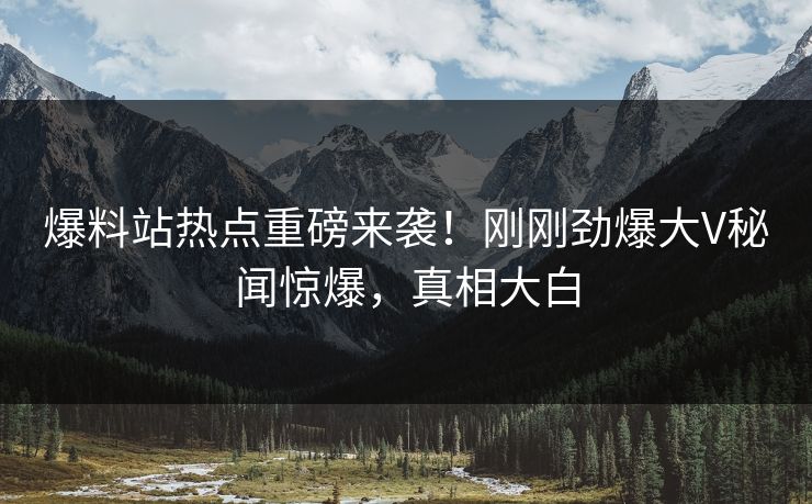 爆料站热点重磅来袭！刚刚劲爆大V秘闻惊爆，真相大白