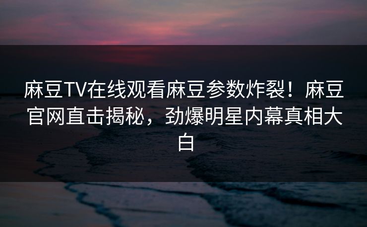 麻豆TV在线观看麻豆参数炸裂！麻豆官网直击揭秘，劲爆明星内幕真相大白