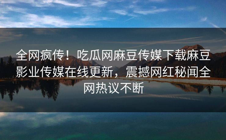 全网疯传！吃瓜网麻豆传媒下载麻豆影业传媒在线更新，震撼网红秘闻全网热议不断