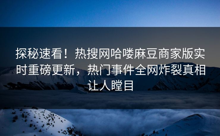 探秘速看！热搜网哈喽麻豆商家版实时重磅更新，热门事件全网炸裂真相让人瞠目