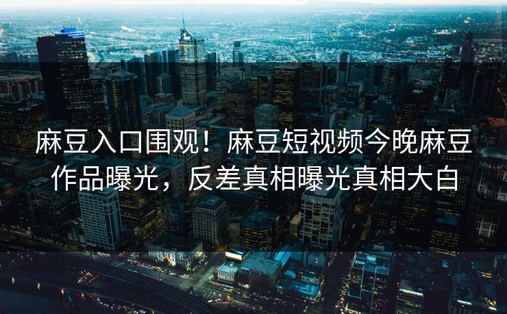 麻豆入口围观！麻豆短视频今晚麻豆作品曝光，反差真相曝光真相大白