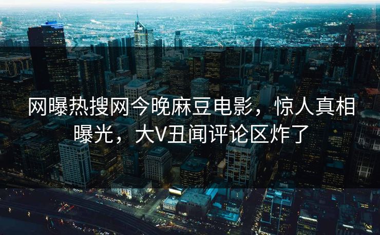 网曝热搜网今晚麻豆电影，惊人真相曝光，大V丑闻评论区炸了
