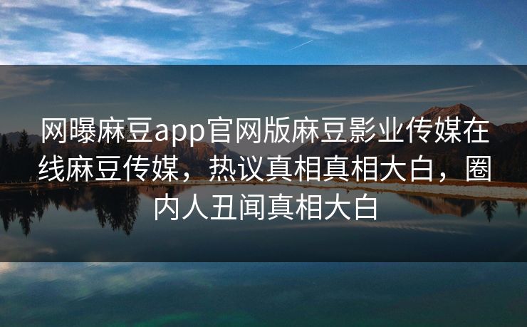 网曝麻豆app官网版麻豆影业传媒在线麻豆传媒，热议真相真相大白，圈内人丑闻真相大白