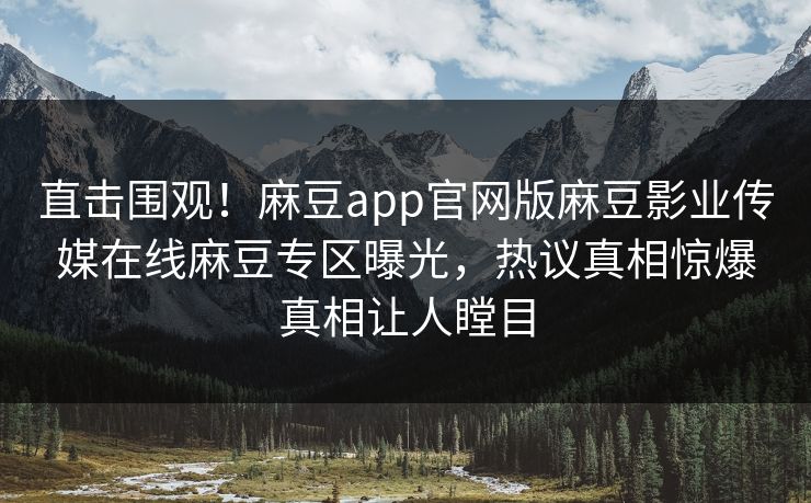 直击围观！麻豆app官网版麻豆影业传媒在线麻豆专区曝光，热议真相惊爆真相让人瞠目