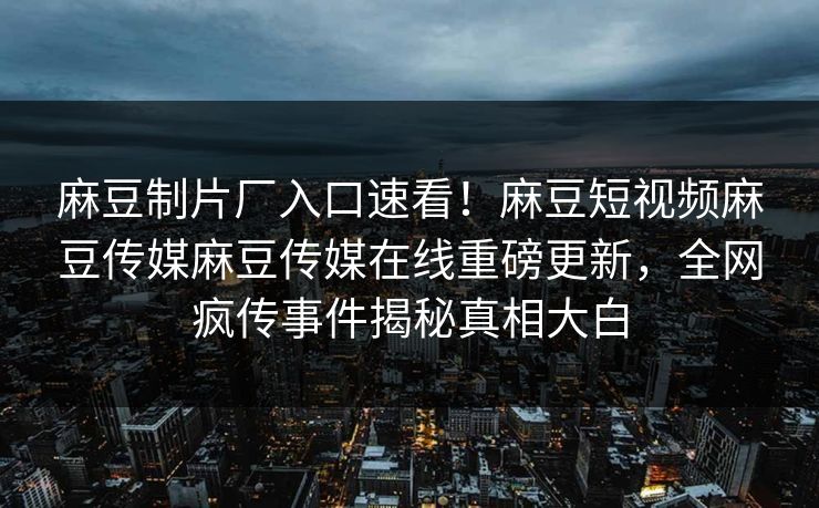 麻豆制片厂入口速看！麻豆短视频麻豆传媒麻豆传媒在线重磅更新，全网疯传事件揭秘真相大白