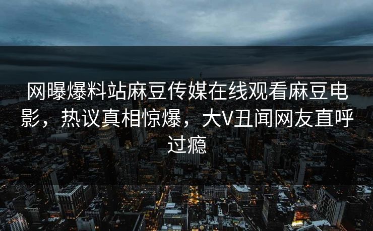 网曝爆料站麻豆传媒在线观看麻豆电影，热议真相惊爆，大V丑闻网友直呼过瘾