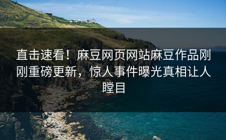 直击速看！麻豆网页网站麻豆作品刚刚重磅更新，惊人事件曝光真相让人瞠目