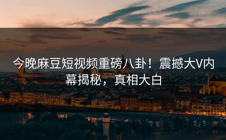 今晚麻豆短视频重磅八卦！震撼大V内幕揭秘，真相大白