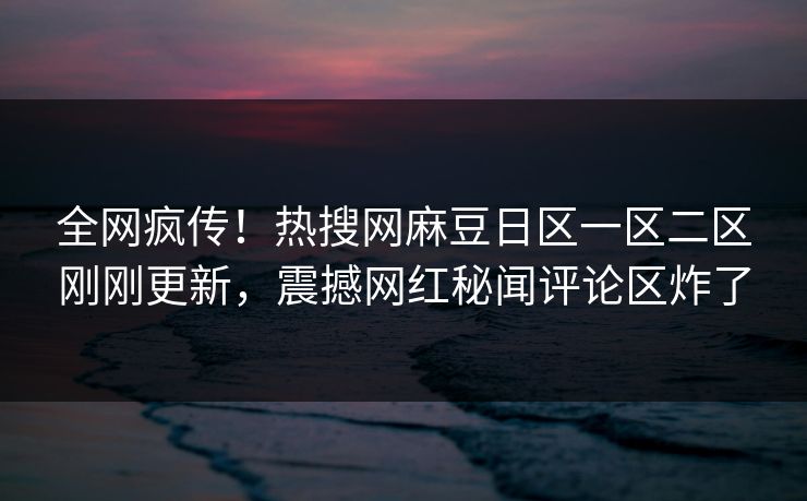 全网疯传！热搜网麻豆日区一区二区刚刚更新，震撼网红秘闻评论区炸了