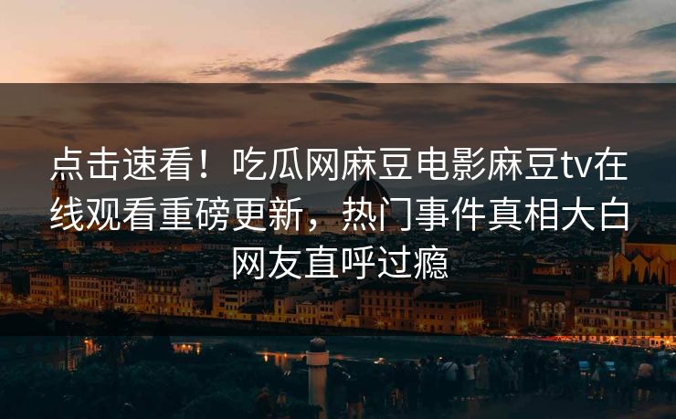 点击速看！吃瓜网麻豆电影麻豆tv在线观看重磅更新，热门事件真相大白网友直呼过瘾