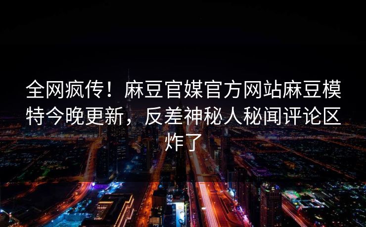 全网疯传！麻豆官媒官方网站麻豆模特今晚更新，反差神秘人秘闻评论区炸了