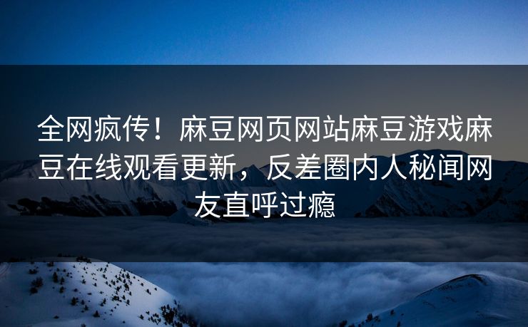 全网疯传！麻豆网页网站麻豆游戏麻豆在线观看更新，反差圈内人秘闻网友直呼过瘾