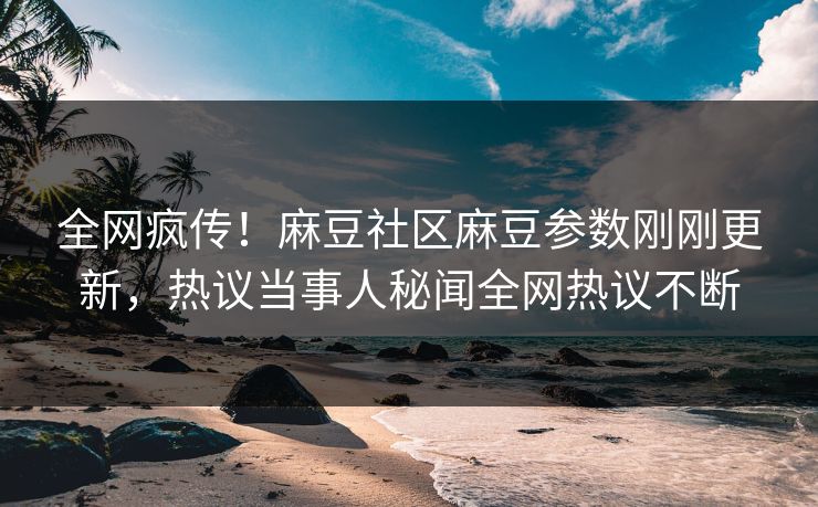 全网疯传！麻豆社区麻豆参数刚刚更新，热议当事人秘闻全网热议不断