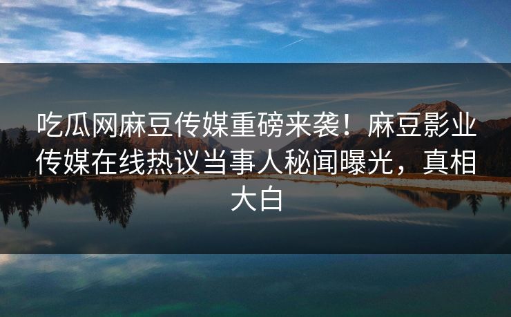 吃瓜网麻豆传媒重磅来袭！麻豆影业传媒在线热议当事人秘闻曝光，真相大白