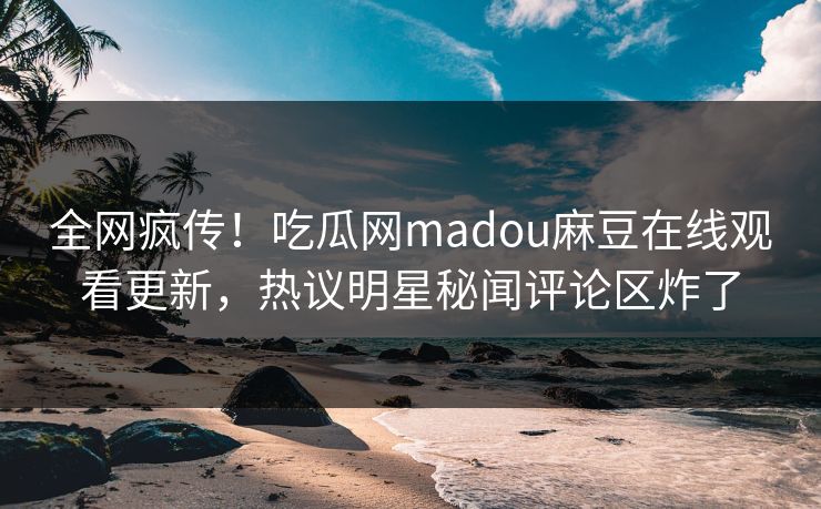 全网疯传！吃瓜网madou麻豆在线观看更新，热议明星秘闻评论区炸了