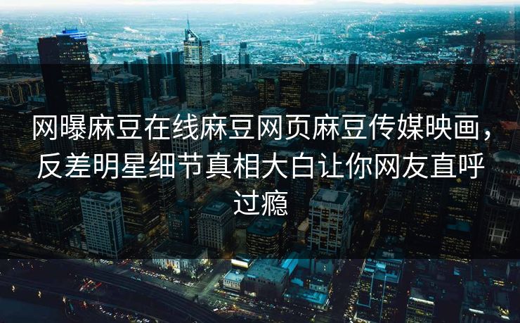 网曝麻豆在线麻豆网页麻豆传媒映画，反差明星细节真相大白让你网友直呼过瘾