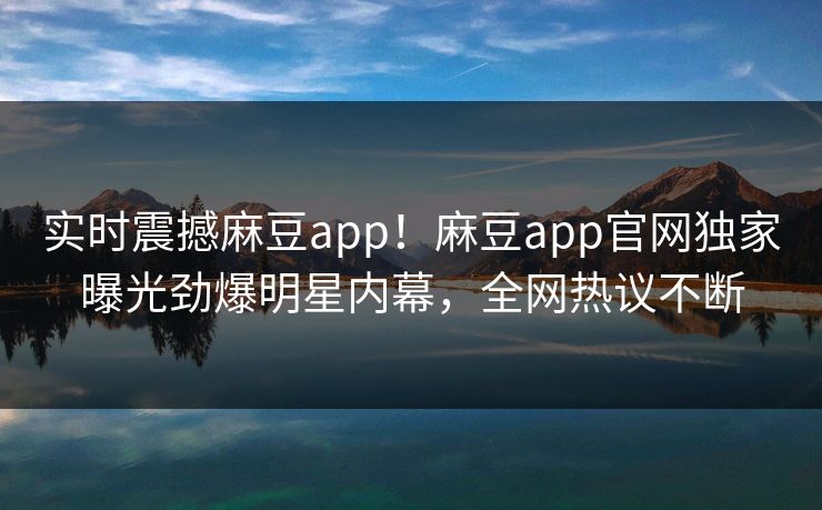 实时震撼麻豆app！麻豆app官网独家曝光劲爆明星内幕，全网热议不断