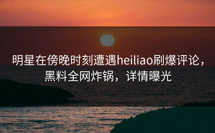 明星在傍晚时刻遭遇heiliao刷爆评论，黑料全网炸锅，详情曝光