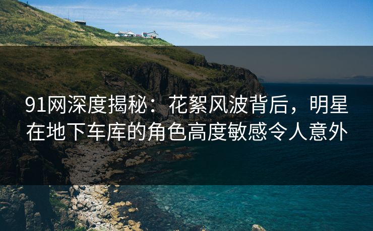91网深度揭秘:花絮风波背后,明星在地下车库的角色高度敏感令人意外 91网深度揭秘:花絮风波背后,明星在地下车库的角色高度敏感令人意外