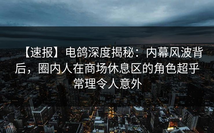 【速报】电鸽深度揭秘：内幕风波背后，圈内人在商场休息区的角色超乎常理令人意外