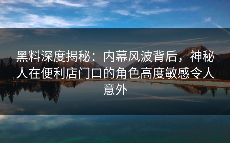 黑料深度揭秘：内幕风波背后，神秘人在便利店门口的角色高度敏感令人意外