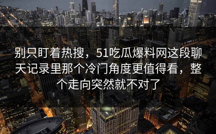别只盯着热搜,51吃瓜爆料网这段聊天记录里那个冷门角度更值得看,整个走向突然就不对了 别只盯着热搜,51吃瓜爆料网这段聊天记录里那个冷门角度更值得看,整个走向突然就不对了