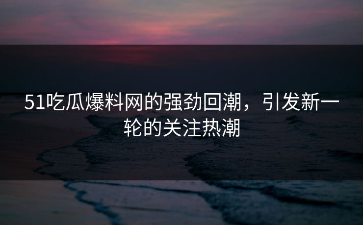 51吃瓜爆料网的强劲回潮，引发新一轮的关注热潮
