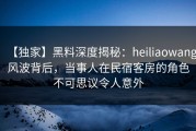 【独家】黑料深度揭秘：heiliaowang风波背后，当事人在民宿客房的角色不可思议令人意外