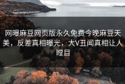 网曝麻豆网页版永久免费今晚麻豆天美，反差真相曝光，大V丑闻真相让人瞠目