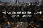 神秘人在深夜遭遇丑闻曝光，91网全网炸锅，详情速看