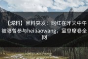 【爆料】黑料突发：网红在昨天中午被曝曾参与heiliaowang，窒息席卷全网