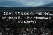 【紧急】樱花视频盘点：丑闻7个你从没注意的细节，主持人上榜理由罕见令人真相大白