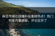 麻豆传媒在线爆料站重磅热点！热门明星内幕揭秘，评论区炸了